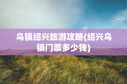乌镇绍兴旅游攻略(绍兴乌镇门票多少钱)