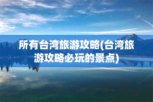 所有台湾旅游攻略(台湾旅游攻略必玩的景点)
