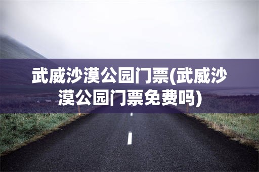 武威沙漠公园门票(武威沙漠公园门票免费吗)