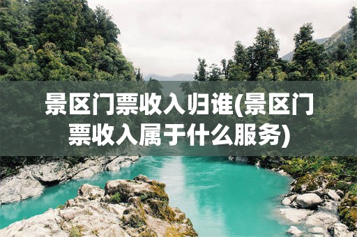 景区门票收入归谁(景区门票收入属于什么服务)