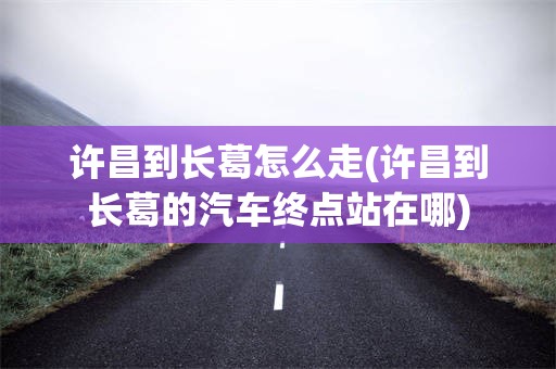 许昌到长葛怎么走(许昌到长葛的汽车终点站在哪)