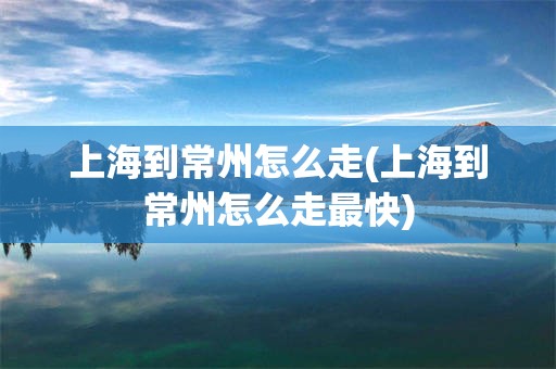 上海到常州怎么走(上海到常州怎么走最快)