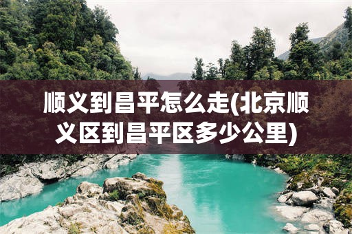 顺义到昌平怎么走(北京顺义区到昌平区多少公里)