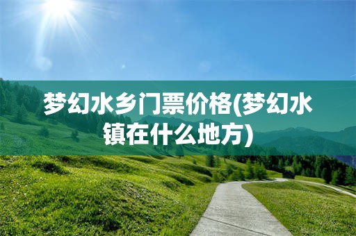 梦幻水乡门票价格(梦幻水镇在什么地方)