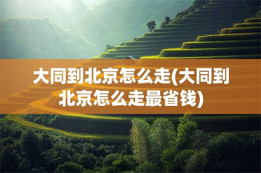 大同到北京怎么走(大同到北京怎么走最省钱)