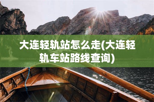 大连轻轨站怎么走(大连轻轨车站路线查询)