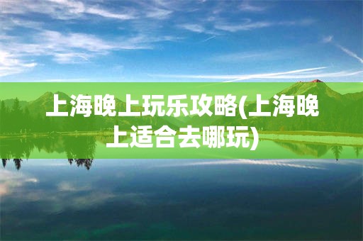 上海晚上玩乐攻略(上海晚上适合去哪玩)