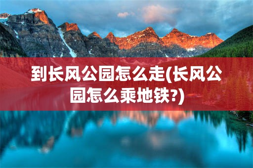 到长风公园怎么走(长风公园怎么乘地铁?)