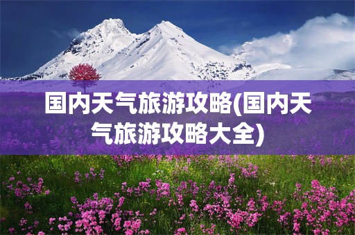 国内天气旅游攻略(国内天气旅游攻略大全)