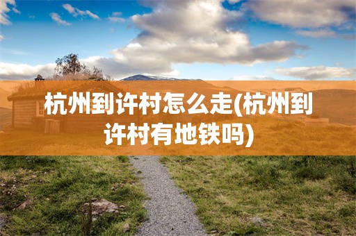 杭州到许村怎么走(杭州到许村有地铁吗)
