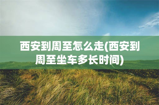 西安到周至怎么走(西安到周至坐车多长时间)