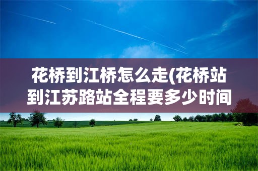 花桥到江桥怎么走(花桥站到江苏路站全程要多少时间)
