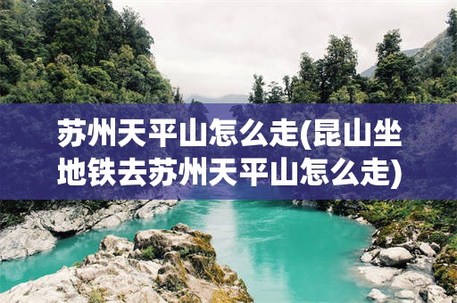 苏州天平山怎么走(昆山坐地铁去苏州天平山怎么走)