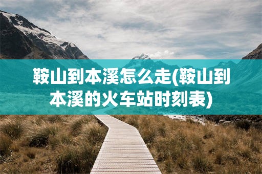 鞍山到本溪怎么走(鞍山到本溪的火车站时刻表)