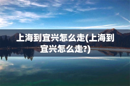 上海到宜兴怎么走(上海到宜兴怎么走?)