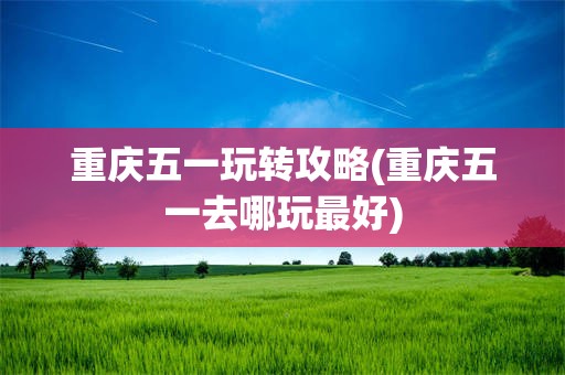 重庆五一玩转攻略(重庆五一去哪玩最好)