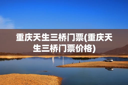 重庆天生三桥门票(重庆天生三桥门票价格)