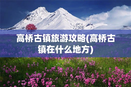 高桥古镇旅游攻略(高桥古镇在什么地方)