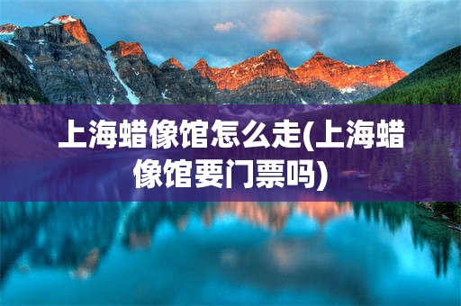 上海蜡像馆怎么走(上海蜡像馆要门票吗)