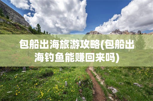 包船出海旅游攻略(包船出海钓鱼能赚回来吗)