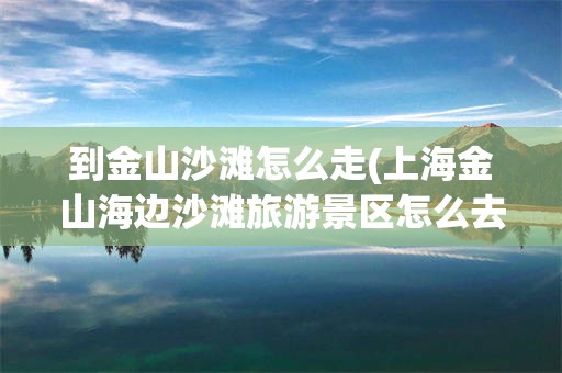 到金山沙滩怎么走(上海金山海边沙滩旅游景区怎么去)