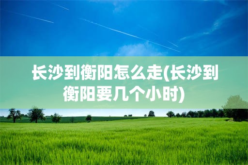 长沙到衡阳怎么走(长沙到衡阳要几个小时)