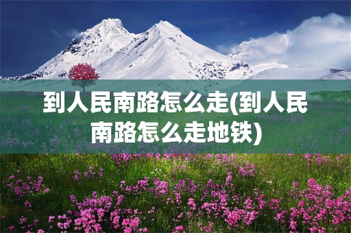到人民南路怎么走(到人民南路怎么走地铁)