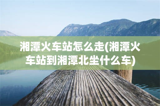 湘潭火车站怎么走(湘潭火车站到湘潭北坐什么车)