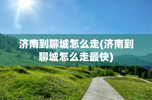 济南到聊城怎么走(济南到聊城怎么走最快)