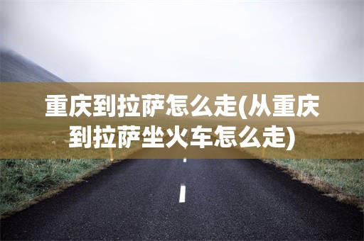 重庆到拉萨怎么走(从重庆到拉萨坐火车怎么走)