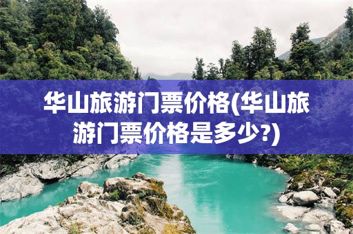 华山旅游门票价格(华山旅游门票价格是多少?)
