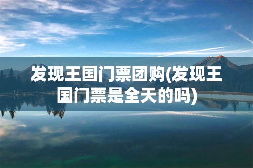 发现王国门票团购(发现王国门票是全天的吗)