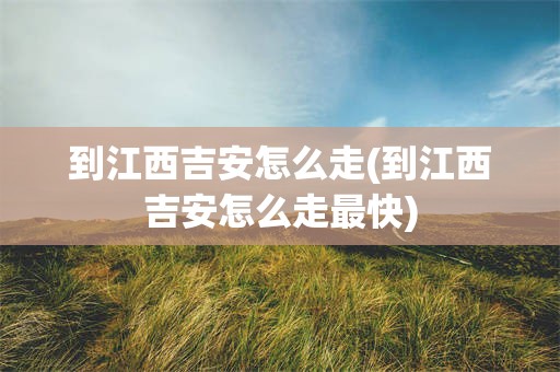 到江西吉安怎么走(到江西吉安怎么走最快)