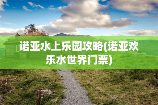 诺亚水上乐园攻略(诺亚欢乐水世界门票)