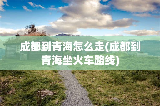 成都到青海怎么走(成都到青海坐火车路线)