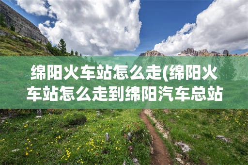 绵阳火车站怎么走(绵阳火车站怎么走到绵阳汽车总站)