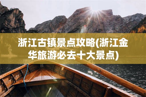 浙江古镇景点攻略(浙江金华旅游必去十大景点)