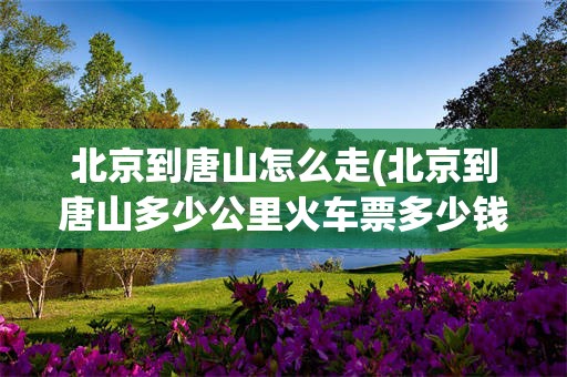 北京到唐山怎么走(北京到唐山多少公里火车票多少钱)