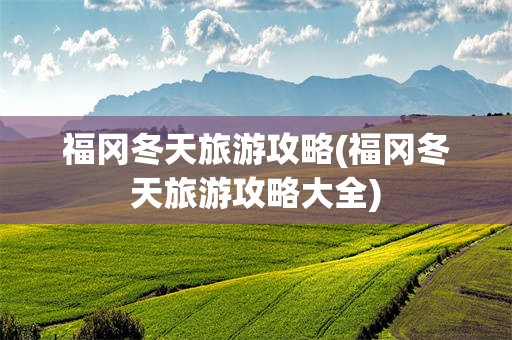 福冈冬天旅游攻略(福冈冬天旅游攻略大全)
