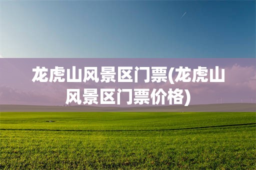 龙虎山风景区门票(龙虎山风景区门票价格)