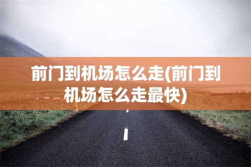 前门到机场怎么走(前门到机场怎么走最快)