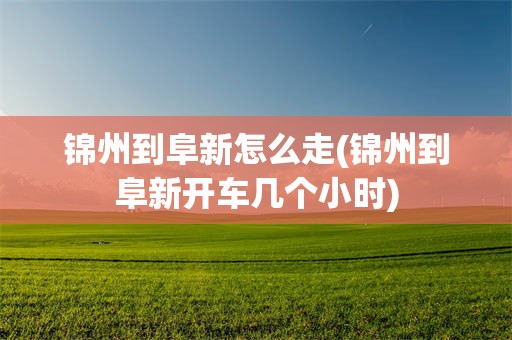 锦州到阜新怎么走(锦州到阜新开车几个小时)