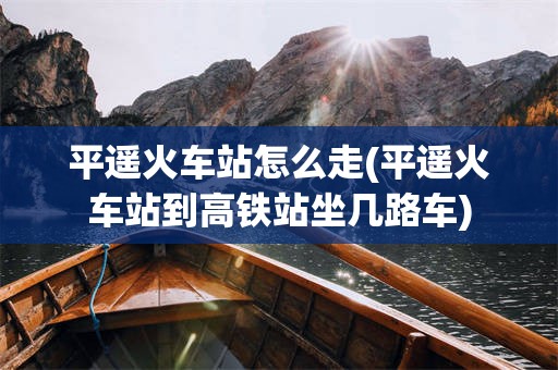 平遥火车站怎么走(平遥火车站到高铁站坐几路车)