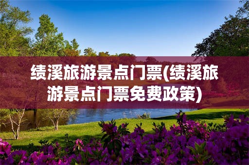 绩溪旅游景点门票(绩溪旅游景点门票免费政策)