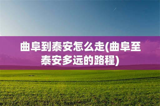 曲阜到泰安怎么走(曲阜至泰安多远的路程)
