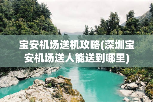 宝安机场送机攻略(深圳宝安机场送人能送到哪里)