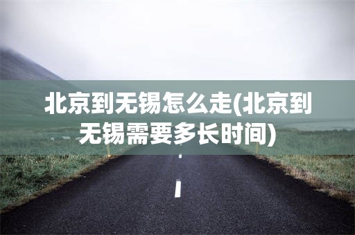 北京到无锡怎么走(北京到无锡需要多长时间)