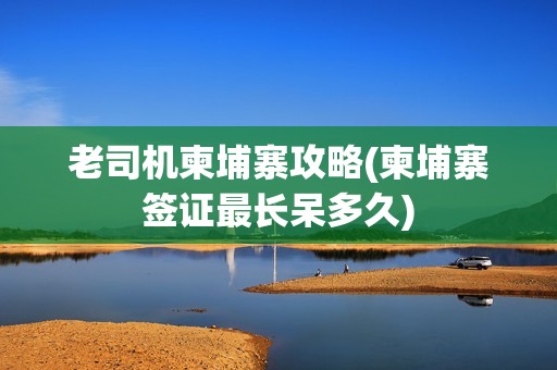 老司机柬埔寨攻略(柬埔寨签证最长呆多久)
