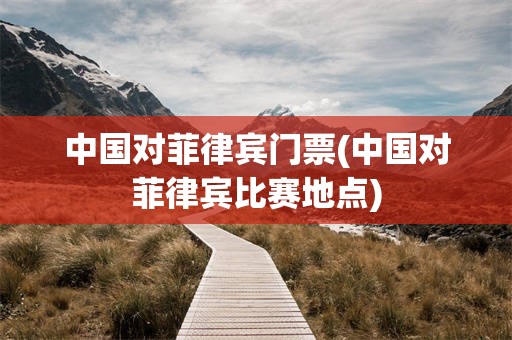 中国对菲律宾门票(中国对菲律宾比赛地点)