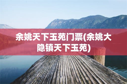 余姚天下玉苑门票(余姚大隐镇天下玉苑)